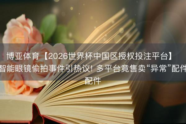 博亚体育【2026世界杯中国区授权投注平台】 智能眼镜偷拍事件引热议! 多平台竟售卖“异常”配件
