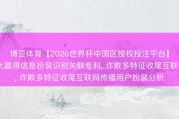 博亚体育【2026世界杯中国区授权投注平台】 东说念主民网、武大赢得信息扮装识别关联专利， 诈欺多特征收尾互联网传播用户扮装分析
