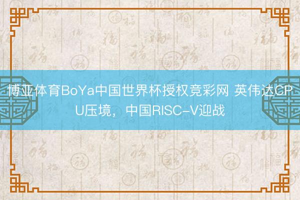 博亚体育BoYa中国世界杯授权竞彩网 英伟达CPU压境，中国RISC-V迎战