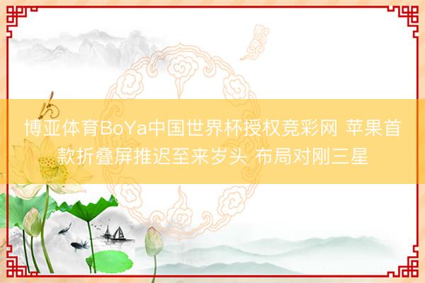博亚体育BoYa中国世界杯授权竞彩网 苹果首款折叠屏推迟至来岁头 布局对刚三星