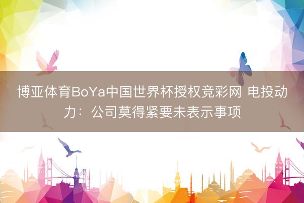 博亚体育BoYa中国世界杯授权竞彩网 电投动力：公司莫得紧要未表示事项