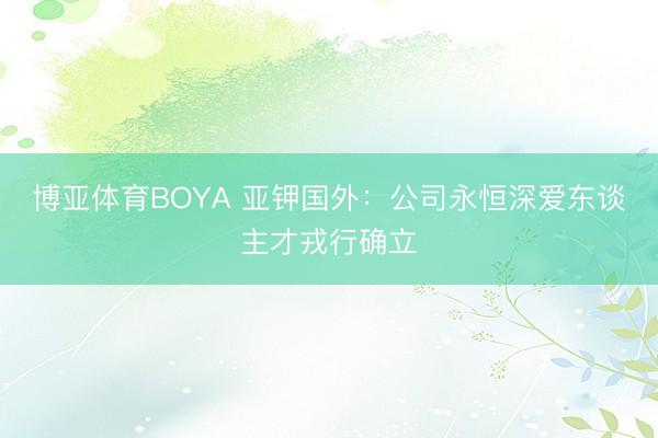 博亚体育BOYA 亚钾国外:公司永恒深爱东谈主才戎行确立