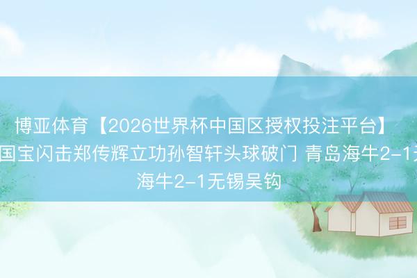 博亚体育【2026世界杯中国区授权投注平台】 半场-刘国宝闪击郑传辉立功孙智轩头球破门 青岛海牛2-1无锡吴钩