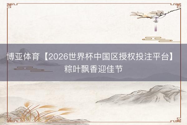 博亚体育【2026世界杯中国区授权投注平台】 粽叶飘香迎佳节