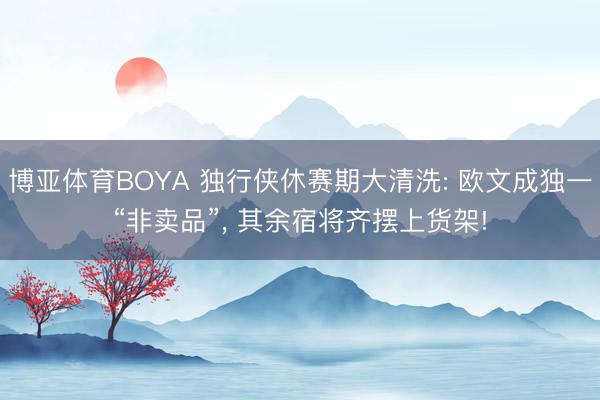 博亚体育BOYA 独行侠休赛期大清洗: 欧文成独一“非卖品”, 其余宿将齐摆上货架!